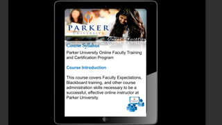 Course Syllabus
Parker University Online Faculty Training
and Certification Program
Course Introduction
This course covers Faculty Expectations,
Blackboard training, and other course
administration skills necessary to be a
successful, effective online instructor at
Parker University.
 