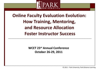 Online Faculty Evaluation Evolution:  How Training, Mentoring,  and Resource Allocation  Foster Instructor Success WCET 23 rd  Annual Conference October 26-29, 2011 © 2011 – Park University, Park Distance Learning 