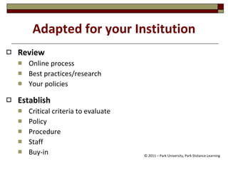 Adapted for your Institution Review   Online process Best practices/research  Your policies Establish   Critical criteria to evaluate  Policy Procedure  Staff Buy-in  © 2011 – Park University, Park Distance Learning 