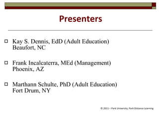 Presenters Kay S. Dennis, EdD (Adult Education)  Beaufort, NC Frank Incalcaterra, MEd (Management)  Phoenix, AZ Marthann Schulte, PhD (Adult Education)  Fort Drum, NY © 2011 – Park University, Park Distance Learning 