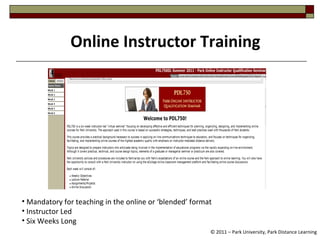 Online Instructor Training © 2011 – Park University, Park Distance Learning Mandatory for teaching in the online or ‘blended’ format Instructor Led Six Weeks Long 