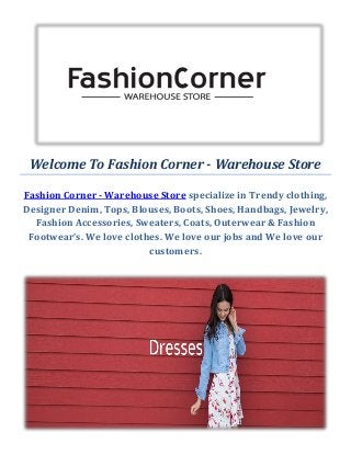 Welcome To Fashion Corner - Warehouse Store
Fashion Corner - Warehouse Store specialize in Trendy clothing,
Designer Denim, Tops, Blouses, Boots, Shoes, Handbags, Jewelry,
Fashion Accessories, Sweaters, Coats, Outerwear & Fashion
Footwear’s. We love clothes. We love our jobs and We love our
customers.
 
