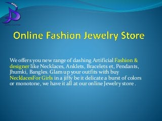 We offers you new range of dashing Artificial Fashion &
designer like Necklaces, Anklets, Bracelets et, Pendants,
Jhumki, Bangles. Glam up your outfits with buy
NecklacesFor Girls in a jiffy be it delicate a burst of colors
or monotone, we have it all at our online Jewelry store .
 