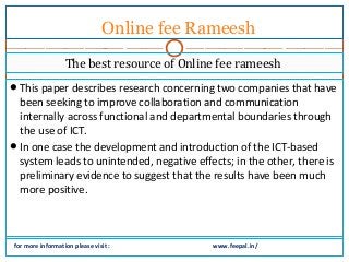 Online fee Rameesh 
The best resource of Online fee rameesh 
This paper describes research concerning two companies that have 
been seeking to improve collaboration and communication 
internally across functional and departmental boundaries through 
the use of ICT. 
In one case the development and introduction of the ICT-based 
system leads to unintended, negative effects; in the other, there is 
preliminary evidence to suggest that the results have been much 
more positive. 
for more information please visit : www.feepal.in/ 
