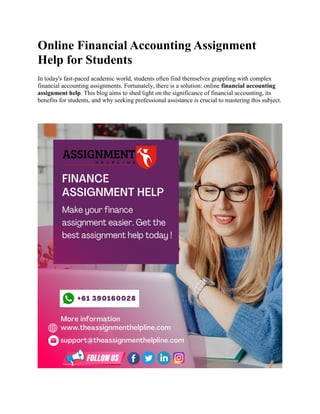 Online Financial Accounting Assignment
Help for Students
In today's fast-paced academic world, students often find themselves grappling with complex
financial accounting assignments. Fortunately, there is a solution: online financial accounting
assignment help. This blog aims to shed light on the significance of financial accounting, its
benefits for students, and why seeking professional assistance is crucial to mastering this subject.
 