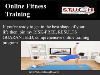 If you're ready to get in the best shape of your
life then join my RISK-FREE, RESULTS
GUARANTEED, comprehensive online training
program
Online Fitness
Training
http://stuchstrength.com/
 