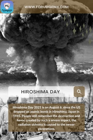 HIROSHIMA DAY
Hiroshima Day 2021 is on August 6, since the US
dropped an atomic bomb in Hiroshima, Japan in
1945. People still remember the destruction and
havoc created by such a severe impact, the
radiation sickness it caused to the newer
generations.
WWW. FORUMGENIX. COM
 
