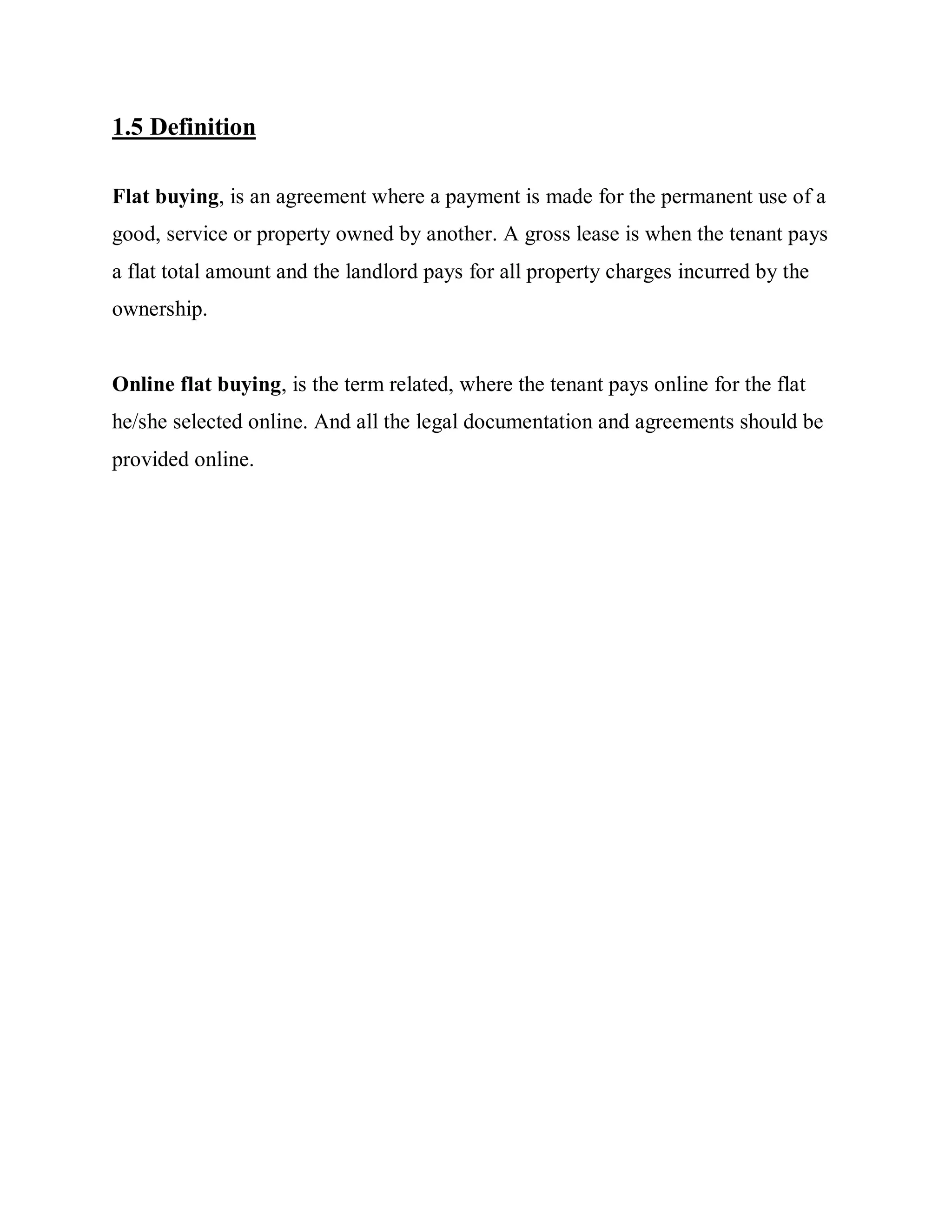 1.5 Definition
Flat buying, is an agreement where a payment is made for the permanent use of a
good, service or property owned by another. A gross lease is when the tenant pays
a flat total amount and the landlord pays for all property charges incurred by the
ownership.
Online flat buying, is the term related, where the tenant pays online for the flat
he/she selected online. And all the legal documentation and agreements should be
provided online.
 