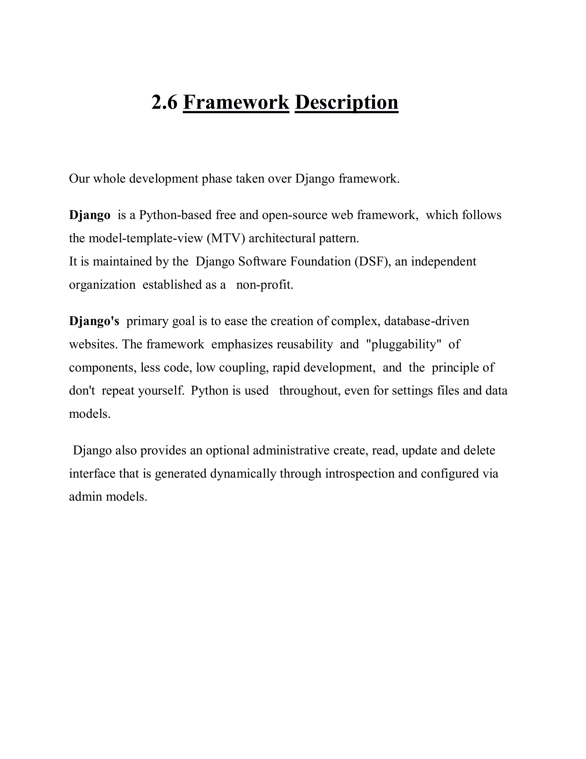 2.6 Framework Description
Our whole development phase taken over Django framework.
Django is a Python-based free and open-source web framework, which follows
the model-template-view (MTV) architectural pattern.
It is maintained by the Django Software Foundation (DSF), an independent
organization established as a non-profit.
Django's primary goal is to ease the creation of complex, database-driven
websites. The framework emphasizes reusability and "pluggability" of
components, less code, low coupling, rapid development, and the principle of
don't repeat yourself. Python is used throughout, even for settings files and data
models.
Django also provides an optional administrative create, read, update and delete
interface that is generated dynamically through introspection and configured via
admin models.
 