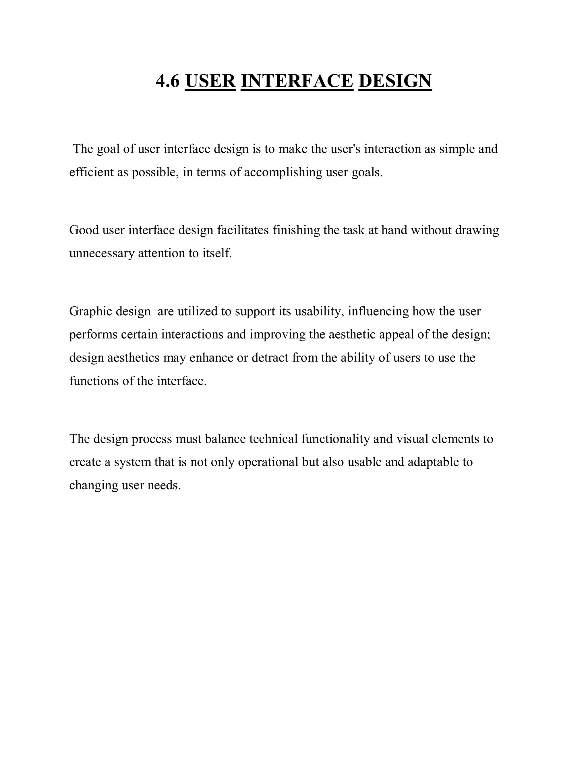 4.6 USER INTERFACE DESIGN
The goal of user interface design is to make the user's interaction as simple and
efficient as possible, in terms of accomplishing user goals.
Good user interface design facilitates finishing the task at hand without drawing
unnecessary attention to itself.
Graphic design are utilized to support its usability, influencing how the user
performs certain interactions and improving the aesthetic appeal of the design;
design aesthetics may enhance or detract from the ability of users to use the
functions of the interface.
The design process must balance technical functionality and visual elements to
create a system that is not only operational but also usable and adaptable to
changing user needs.
 