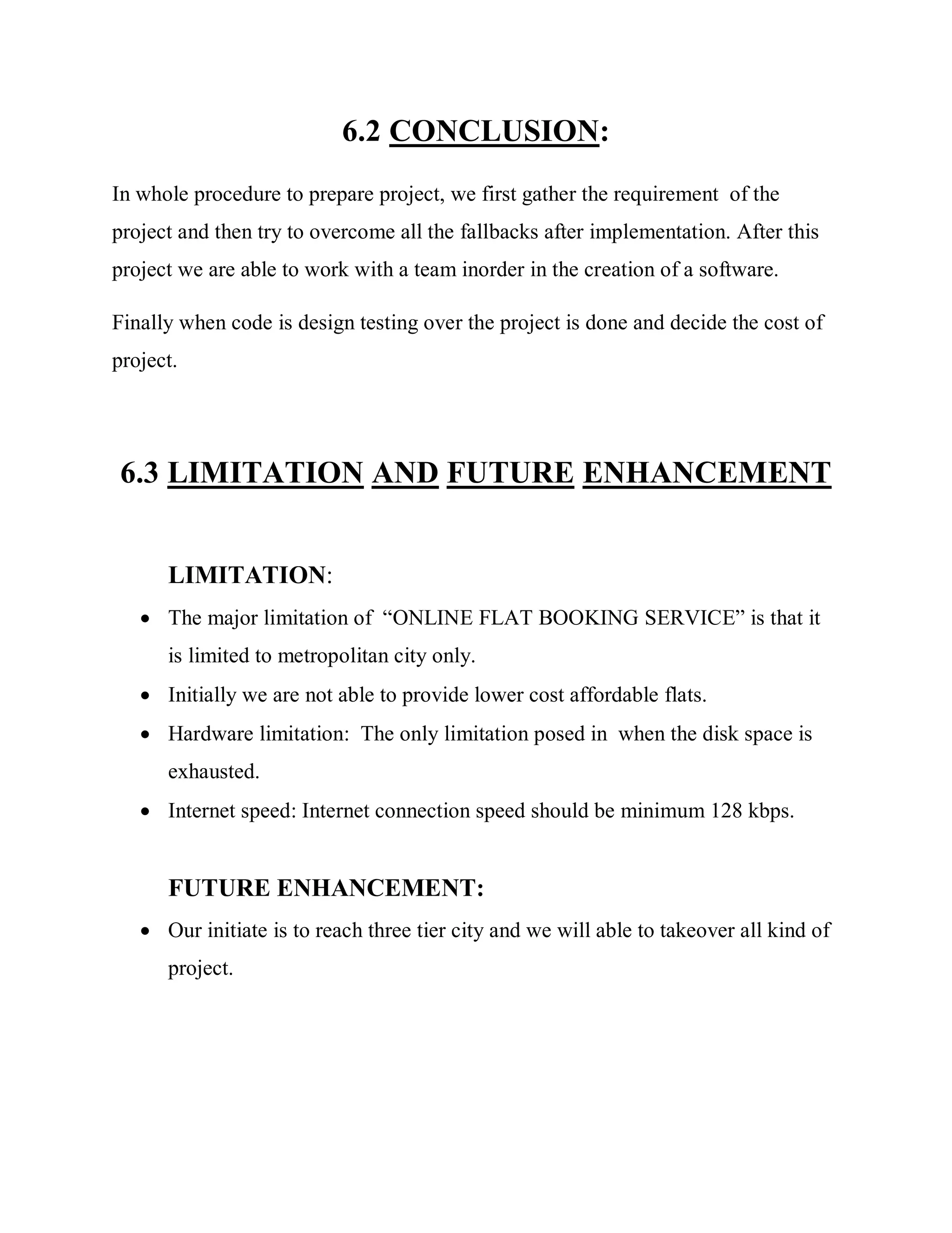 6.2 CONCLUSION:
In whole procedure to prepare project, we first gather the requirement of the
project and then try to overcome all the fallbacks after implementation. After this
project we are able to work with a team inorder in the creation of a software.
Finally when code is design testing over the project is done and decide the cost of
project.
6.3 LIMITATION AND FUTURE ENHANCEMENT
LIMITATION:
 The major limitation of “ONLINE FLAT BOOKING SERVICE” is that it
is limited to metropolitan city only.
 Initially we are not able to provide lower cost affordable flats.
 Hardware limitation: The only limitation posed in when the disk space is
exhausted.
 Internet speed: Internet connection speed should be minimum 128 kbps.
FUTURE ENHANCEMENT:
 Our initiate is to reach three tier city and we will able to takeover all kind of
project.
 