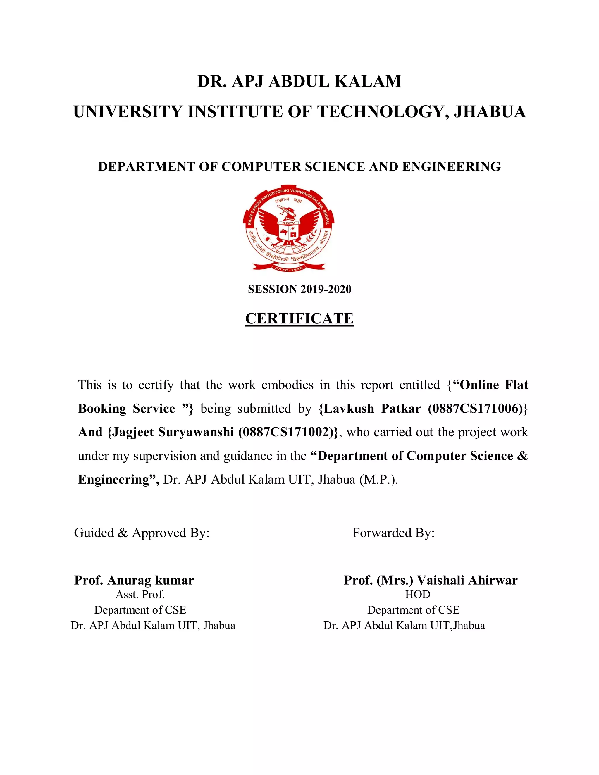 DR. APJ ABDUL KALAM
UNIVERSITY INSTITUTE OF TECHNOLOGY, JHABUA
DEPARTMENT OF COMPUTER SCIENCE AND ENGINEERING
SESSION 2019-2020
CERTIFICATE
This is to certify that the work embodies in this report entitled {“Online Flat
Booking Service ”} being submitted by {Lavkush Patkar (0887CS171006)}
And {Jagjeet Suryawanshi (0887CS171002)}, who carried out the project work
under my supervision and guidance in the “Department of Computer Science &
Engineering”, Dr. APJ Abdul Kalam UIT, Jhabua (M.P.).
Guided & Approved By: Forwarded By:
Prof. Anurag kumar Prof. (Mrs.) Vaishali Ahirwar
Asst. Prof. HOD
Department of CSE Department of CSE
Dr. APJ Abdul Kalam UIT, Jhabua Dr. APJ Abdul Kalam UIT,Jhabua
 