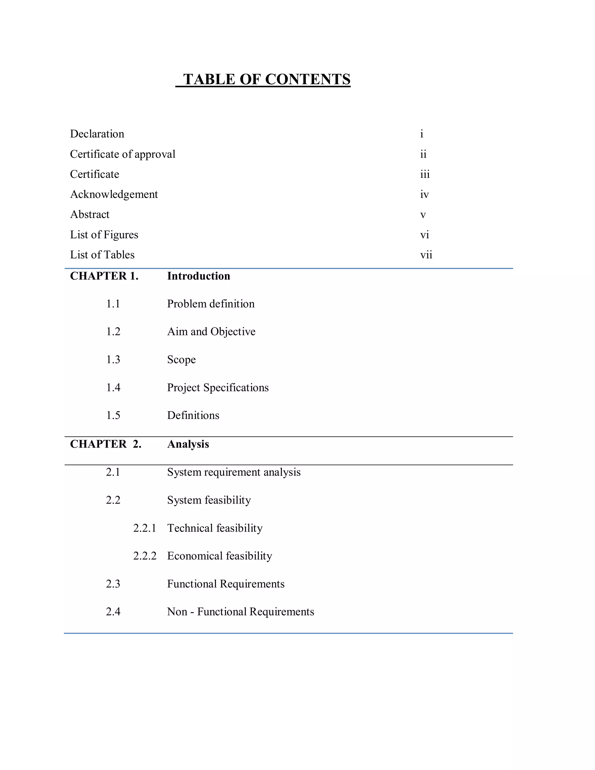TABLE OF CONTENTS
Declaration i
Certificate of approval ii
Certificate iii
Acknowledgement iv
Abstract v
List of Figures vi
List of Tables vii
CHAPTER 1. Introduction
1.1 Problem definition
1.2 Aim and Objective
1.3 Scope
1.4 Project Specifications
1.5 Definitions
CHAPTER 2. Analysis
2.1 System requirement analysis
2.2 System feasibility
2.2.1 Technical feasibility
2.2.2 Economical feasibility
2.3 Functional Requirements
2.4 Non - Functional Requirements
 