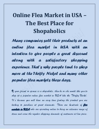 Online Flea Market in USA –
    The Best Place for
        Shopaholics
Many companies sell their products at an
online flea market in USA with an
intention to give people a great discount
along         with        a     satisfactory             shopping
experience. That’s why people tend to shop
more at the Thrifty Nickel and many other
popular flea markets these days.

If your friend or spouse is a shopaholic, then he or she would like you to
shop at a popular online flea market in USA like the Thrifty Nickel.
It’s because you will have an easy time finding the product you are
looking to purchase at great discounts. There are hundreds of flea
markets in USA who are operating online to bring an extensive range of
items and serve the regular shopping demands of customers at low price.
 