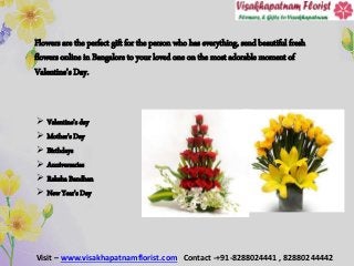 Flowers are the perfect gift for the person who has everything, send beautiful fresh
flowers online in Bangalore to your loved one on the most adorable moment of
Valentine’s Day.
 Valentine’s day
 Mother's Day
 Birthdays
 Anniversaries
 Raksha Bandhan
 New Year’s Day
Visit – www.visakhapatnamflorist.com Contact -+91-8288024441 , 82880244442
 