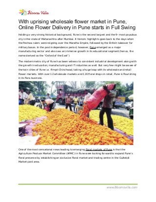 With uprising wholesale flower market in Pune,
Online Flower Delivery in Pune starts in Full Swing
Holding a very strong historical background, Pune is the second largest and the 9th
most populous
city in the state of Maharashtra after Mumbai. It historic highlights goes back to the days when
the Peshwa rulers were reigning over the Maratha Empire, followed by the British takeover for
military bases. In the post independence period, however, Pune emerged as a major
manufacturing sector and also saw an immense growth in its educational segment (hence, the
name derived as the “Oxford of the East”)
The modern metro city of Pune has been witness to consistent industrial development along with
the growth in education, manufacturing and IT industries as well. But very few might be aware of
the twin cities of Pune i.e. Pimpri-Chinchwad, taking a huge leap with its wholesale and retail
flower markets. With over 12 wholesale markets and 120 floral shops in retail, Pune is flourishing
in its flora business.
One of the most sensational news leading to emerging floral markets of Pune is that the
Agriculture Produce Market Committee (APMC) in Pune were looking forward to expand Pune’s
floral presence by establishing an exclusive floral market and trading centre in the Gultekdi
Market yard area.
www.Bloomsvilla.com
 