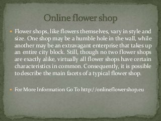  Flower shops, like flowers themselves, vary in style and
size. One shop may be a humble hole in the wall, while
another may be an extravagant enterprise that takes up
an entire city block. Still, though no two flower shops
are exactly alike, virtually all flower shops have certain
characteristics in common. Consequently, it is possible
to describe the main facets of a typical flower shop.
 For More Information Go To http://onlineflowershop.eu
 