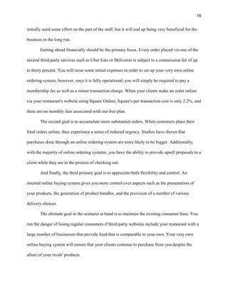16
initially need some effort on the part of the staff, but it will end up being very beneficial for the
business in the long run.
Getting ahead financially should be the primary focus. Every order placed via one of the
several third-party services such as Uber Eats or Deliveroo is subject to a commission fee of up
to thirty percent. You will incur some initial expenses in order to set up your very own online
ordering system; however, once it is fully operational, you will simply be required to pay a
membership fee as well as a minor transaction charge. When your clients make an order online
via your restaurant's website using Square Online, Square's per-transaction cost is only 2.2%, and
there are no monthly fees associated with our free plan.
The second goal is to accumulate more substantial orders. When customers place their
food orders online, they experience a sense of reduced urgency. Studies have shown that
purchases done through an online ordering system are more likely to be bigger. Additionally,
with the majority of online ordering systems, you have the ability to provide upsell proposals to a
client while they are in the process of checking out.
And finally, the third primary goal is to appreciate both flexibility and control. An
internal online buying system gives you more control over aspects such as the presentation of
your products, the generation of product bundles, and the provision of a number of various
delivery choices.
The ultimate goal in the scenario at hand is to maintain the existing consumer base. You
run the danger of losing regular consumers if third-party websites include your restaurant with a
large number of businesses that provide food that is comparable to your own. Your very own
online buying system will ensure that your clients continue to purchase from you despite the
allure of your rivals' products.
 