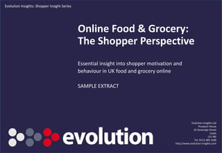 Evolution Insights: Shopper Insight Series




                                             Online Food & Grocery:
                                             The Shopper Perspective
                                             Essential insight into shopper motivation and
                                             behaviour in UK food and grocery online

                                             SAMPLE EXTRACT




                                                                                                   Evolution Insights Ltd
                                                                                                         Prospect House
                                                                                                     32 Sovereign Street
                                                                                                                    Leeds
                                                                                                                  LS1 4BJ
                                                                                                     Tel: 0113 389 1038
                                                                                       http://www.evolution-insights.com
                                                    www.evolution-insights.com                                        1
 