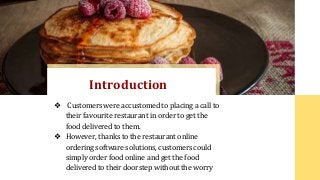 ❖ Customers were accustomed to placing a call to
their favourite restaurant in order to get the
food delivered to them.
❖ However, thanks to the restaurant online
ordering software solutions, customers could
simply order food online and get the food
delivered to their doorstep without the worry
Introduction
 