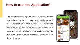 Customers could simply order food online and get the
food delivered to their doorstep without the worry if
the restaurant was open because the restaurant
online ordering software would connect them with a
large number of restaurants that would be ready to
deliver the food to them at their doorstep or their
desired location.
How to use this Application?
 