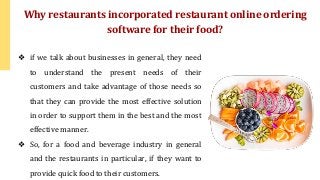 ❖ if we talk about businesses in general, they need
to understand the present needs of their
customers and take advantage of those needs so
that they can provide the most effective solution
in order to support them in the best and the most
effective manner.
❖ So, for a food and beverage industry in general
and the restaurants in particular, if they want to
provide quick food to their customers.
Why restaurants incorporated restaurant online ordering
software for their food?
 