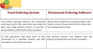 Food Ordering System Restaurant Ordering Software
Food online ordering software, the restaurants
could keep track of the orders that were taken by
them and assign delivery drivers to provide a
smooth delivery of the food to their customers
Restaurants would have to maintain large record
books in order to keep track of all the orders that
were being made by them.
In this application with keep track of their
inventories in a smoother manner and their
earnings, as well, at the same time.
The delivery process was delayed since the
delivery professionals were fewer in number.
 