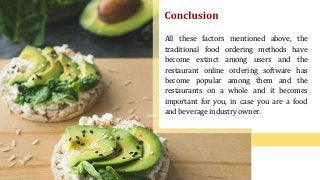 All these factors mentioned above, the
traditional food ordering methods have
become extinct among users and the
restaurant online ordering software has
become popular among them and the
restaurants on a whole and it becomes
important for you, in case you are a food
and beverage industry owner.
 
