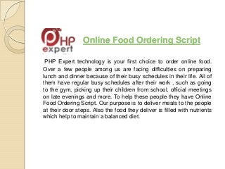 Online Food Ordering Script
PHP Expert technology is your first choice to order online food.
Over a few people among us are facing difficulties on preparing
lunch and dinner because of their busy schedules in their life. All of
them have regular busy schedules after their work , such as going
to the gym, picking up their children from school, official meetings
on late evenings and more. To help these people they have Online
Food Ordering Script. Our purpose is to deliver meals to the people
at their door steps. Also the food they deliver is filled with nutrients
which help to maintain a balanced diet.
 