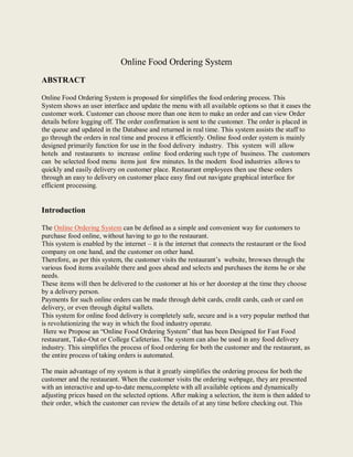 Online Food Ordering System
ABSTRACT
Online Food Ordering System is proposed for simplifies the food ordering process. This
System shows an user interface and update the menu with all available options so that it eases the
customer work. Customer can choose more than one item to make an order and can view Order
details before logging off. The order confirmation is sent to the customer. The order is placed in
the queue and updated in the Database and returned in real time. This system assists the staff to
go through the orders in real time and process it efficiently. Online food order system is mainly
designed primarily function for use in the food delivery industry. This system will allow
hotels and restaurants to increase online food ordering such type of business. The customers
can be selected food menu items just few minutes. In the modern food industries allows to
quickly and easily delivery on customer place. Restaurant employees then use these orders
through an easy to delivery on customer place easy find out navigate graphical interface for
efficient processing.
Introduction
The Online Ordering System can be defined as a simple and convenient way for customers to
purchase food online, without having to go to the restaurant.
This system is enabled by the internet – it is the internet that connects the restaurant or the food
company on one hand, and the customer on other hand.
Therefore, as per this system, the customer visits the restaurant’s website, browses through the
various food items available there and goes ahead and selects and purchases the items he or she
needs.
These items will then be delivered to the customer at his or her doorstep at the time they choose
by a delivery person.
Payments for such online orders can be made through debit cards, credit cards, cash or card on
delivery, or even through digital wallets.
This system for online food delivery is completely safe, secure and is a very popular method that
is revolutionizing the way in which the food industry operate.
Here we Propose an “Online Food Ordering System” that has been Designed for Fast Food
restaurant, Take-Out or College Cafeterias. The system can also be used in any food delivery
industry. This simplifies the process of food ordering for both the customer and the restaurant, as
the entire process of taking orders is automated.
The main advantage of my system is that it greatly simplifies the ordering process for both the
customer and the restaurant. When the customer visits the ordering webpage, they are presented
with an interactive and up-to-date menu,complete with all available options and dynamically
adjusting prices based on the selected options. After making a selection, the item is then added to
their order, which the customer can review the details of at any time before checking out. This
 