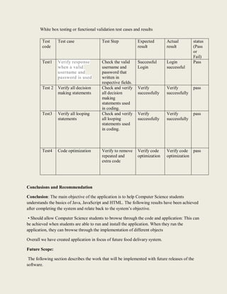 White box testing or functional validation test cases and results
Test
code
Test case Test Step Expected
result
Actual
result
status
(Pass
or
Fail)
Test1 Verify response
when a valid
username and
password is used
Check the valid
username and
password that
written in
respective fields.
Successful
Login
Login
successful
Pass
Test 2 Verify all decision
making statements
Check and verify
all decision
making
statements used
in coding.
Verify
successfully
Verify
successfully
pass
Test3 Verify all looping
statements
Check and verify
all looping
statements used
in coding.
Verify
successfully
Verify
successfully
pass
Test4 Code optimization Verify to remove
repeated and
extra code
Verify code
optimization
Verify code
optimization
pass
Conclusions and Recommendation
Conclusion: The main objective of the application is to help Computer Science students
understands the basics of Java, JavaScript and HTML. The following results have been achieved
after completing the system and relate back to the system’s objective.
• Should allow Computer Science students to browse through the code and application: This can
be achieved when students are able to run and install the application. When they run the
application, they can browse through the implementation of different objects
Overall we have created application in focus of future food delivary system.
Future Scope:
The following section describes the work that will be implemented with future releases of the
software.
 