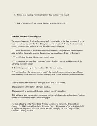 6. Online food ordering system service now days increase your budget.
7. lack of a visual confirmation that the order was placed correctly.
Purpose or objectives and goals
The proposed system is developed to manage ordering activities in fast food restaurant. It helps
to record customer submitted orders. The system should cover the following functions in order to
support the restaurant’s business process for achieving the objectives:
1. To allow the customer to make order, view order and make changes before submitting their
order and allow them make payment through prepayment card or credit card or debit card.
2. To provide interface that allows promotion and menu.
3. To prevent interface that shows customers’ orders detail to front-end and kitchen staffs for
delivering customers’ orders
4. Tools that generate reports that can be used for decision making
5. A tool that allows the management to modify the food information such as price, add a new
menu and many others as well as tools for managing user, system menu and promotion records.
This will minimize the number of employees at the back of the counter.
The system will help to reduce labor cost involved.
The system will be less probable to make mistake, since it’s a machine.
This will avoid long queues at the counter due to the speed of execution and number of optimum
screens to accommodate the maximum throughput.
The main objective of the Online Food Ordering System is to manage the details of Item
Category,Food,Delivery Address,Order,Shopping Cart. ... The purpose of the project is to build
an application program to reduce the manual work for managing the Item Category, Food,
Customer, Delivery Address.
 