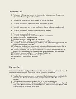 Objectives and Goals
1. To increase efficiency and improve services provided to the customers through better
application of technology in daily operations.
2. To be able to stand out from competitors in the food service industry
3. To enable customers to order custom meals that aren’t in the menu
4. To enable customers to have a visual confirmation that the order was placed correctly
5. To enable customers to know food ingredients before ordering
6. To reduce restaurant’s food wastage
7. To ensure correct placement of orders through visual confirmation
8. Improve efficiency of restaurant’s staff
9. Eliminate paper work and increase level of accuracy
10. Increase speed of service, sales volume and customer satisfaction
11. To increase efficiency by shortening the purchasing time and eliminating paper work like
receipts through online transaction
12. To be able to stand out from competitors by automating daily operations whichwill give
food service providers the opportunity to increase sales
13. To reduce restaurants food wastage and increasing efficiency of the restaurants staff by
enabling the restaurants staff to know what food items the customers wantin advance.
14. To increase customer satisfaction by speeding up food delivery
15. To reduce time wasting by eliminating long queues
16. More accuracy and easy order processing.
17. 24
Literature Survey
Various case studies have highlighted the problems faced While setting up a restaurant.. Some of
the problems Found during the survey in the existing system are listed Below:
1. To place the orders customer visits the restaurant, Checks the menu items available in the
restaurant, and chooses the items required, then places the order And then do the
payment.
2. This method demands Manual work and time on the part of the customer.
3. When the customer wants to order over the phone, Customer is unable to see the physical
copy of the Menu available in the restaurant, this also lacks the Verification that the order
was placed for the appropriate menu items.
 