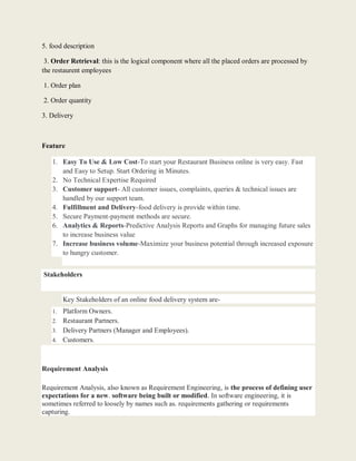 5. food description
3. Order Retrieval: this is the logical component where all the placed orders are processed by
the restaurent employees
1. Order plan
2. Order quantity
3. Delivery
Feature
1. Easy To Use & Low Cost-To start your Restaurant Business online is very easy. Fast
and Easy to Setup. Start Ordering in Minutes.
2. No Technical Expertise Required
3. Customer support- All customer issues, complaints, queries & technical issues are
handled by our support team.
4. Fulfillment and Delivery-food delivery is provide within time.
5. Secure Payment-payment methods are secure.
6. Analytics & Reports-Predictive Analysis Reports and Graphs for managing future sales
to increase business value
7. Increase business volume-Maximize your business potential through increased exposure
to hungry customer.
Stakeholders
Key Stakeholders of an online food delivery system are-
1. Platform Owners.
2. Restaurant Partners.
3. Delivery Partners (Manager and Employees).
4. Customers.
Requirement Analysis
Requirement Analysis, also known as Requirement Engineering, is the process of defining user
expectations for a new. software being built or modified. In software engineering, it is
sometimes referred to loosely by names such as. requirements gathering or requirements
capturing.
 