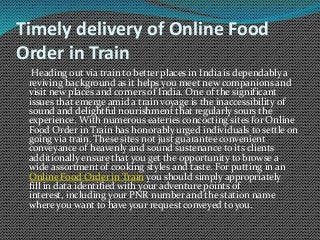 Timely delivery of Online Food
Order in Train
Heading out via train to better places in India is dependably a
reviving background as it helps you meet new companions and
visit new places and corners of India. One of the significant
issues that emerge amid a train voyage is the inaccessibility of
sound and delightful nourishment that regularly sours the
experience. With numerous eateries concocting sites for Online
Food Order in Train has honorably urged individuals to settle on
going via train. These sites not just guarantee convenient
conveyance of heavenly and sound sustenance to its clients
additionally ensure that you get the opportunity to browse a
wide assortment of cooking styles and taste. For putting in an
Online Food Order in Train you should simply appropriately
fill in data identified with your adventure points of
interest, including your PNR number and the station name
where you want to have your request conveyed to you.
 