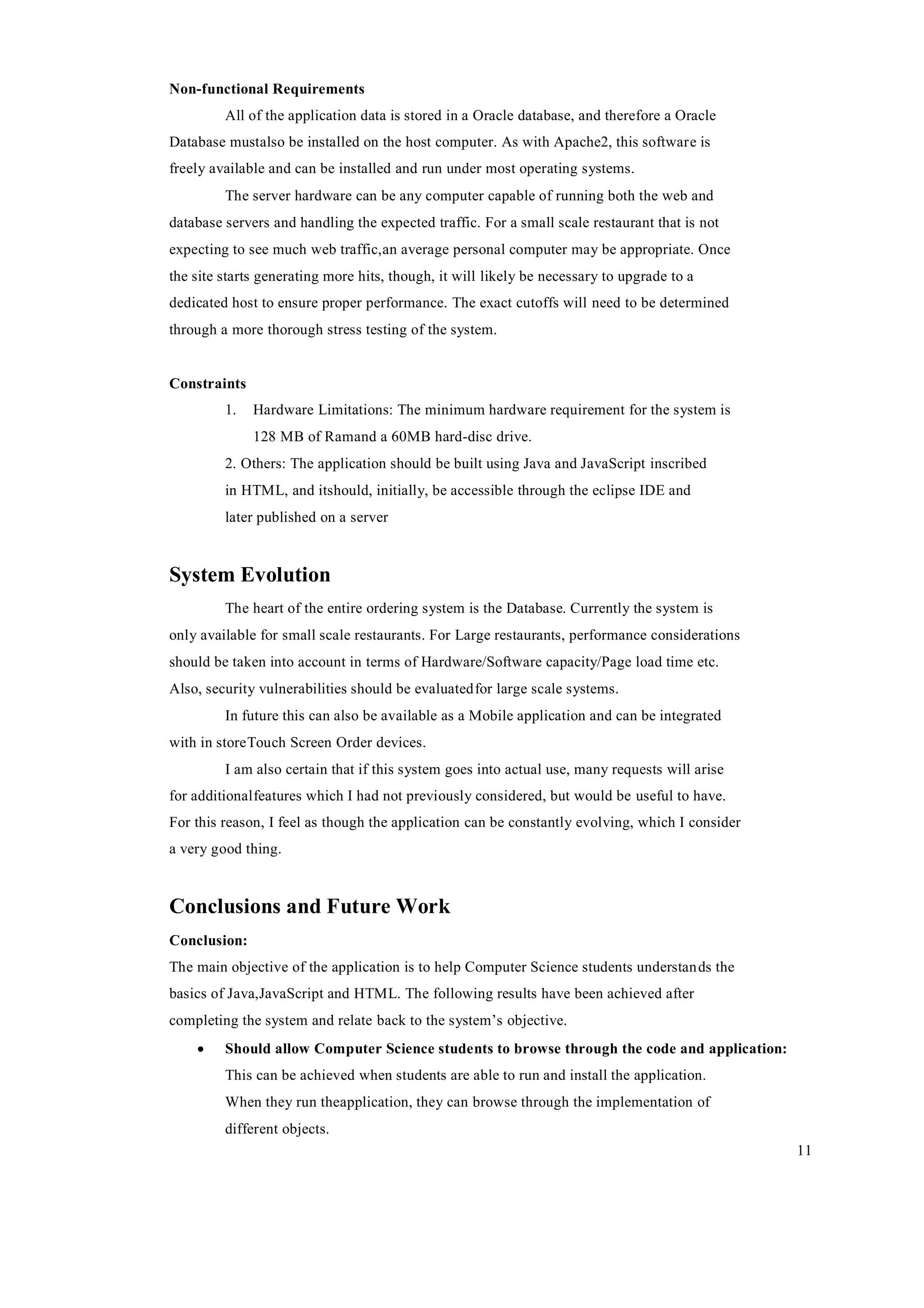 11
Non-functional Requirements
All of the application data is stored in a Oracle database, and therefore a Oracle
Database mustalso be installed on the host computer. As with Apache2, this software is
freely available and can be installed and run under most operating systems.
The server hardware can be any computer capable of running both the web and
database servers and handling the expected traffic. For a small scale restaurant that is not
expecting to see much web traffic,an average personal computer may be appropriate. Once
the site starts generating more hits, though, it will likely be necessary to upgrade to a
dedicated host to ensure proper performance. The exact cutoffs will need to be determined
through a more thorough stress testing of the system.
Constraints
1. Hardware Limitations: The minimum hardware requirement for the system is
128 MB of Ramand a 60MB hard-disc drive.
2. Others: The application should be built using Java and JavaScript inscribed
in HTML, and itshould, initially, be accessible through the eclipse IDE and
later published on a server
System Evolution
The heart of the entire ordering system is the Database. Currently the system is
only available for small scale restaurants. For Large restaurants, performance considerations
should be taken into account in terms of Hardware/Software capacity/Page load time etc.
Also, security vulnerabilities should be evaluatedfor large scale systems.
In future this can also be available as a Mobile application and can be integrated
with in storeTouch Screen Order devices.
I am also certain that if this system goes into actual use, many requests will arise
for additionalfeatures which I had not previously considered, but would be useful to have.
For this reason, I feel as though the application can be constantly evolving, which I consider
a very good thing.
Conclusions and Future Work
Conclusion:
The main objective of the application is to help Computer Science students understands the
basics of Java,JavaScript and HTML. The following results have been achieved after
completing the system and relate back to the system’s objective.
 Should allow Computer Science students to browse through the code and application:
This can be achieved when students are able to run and install the application.
When they run theapplication, they can browse through the implementation of
different objects.
 