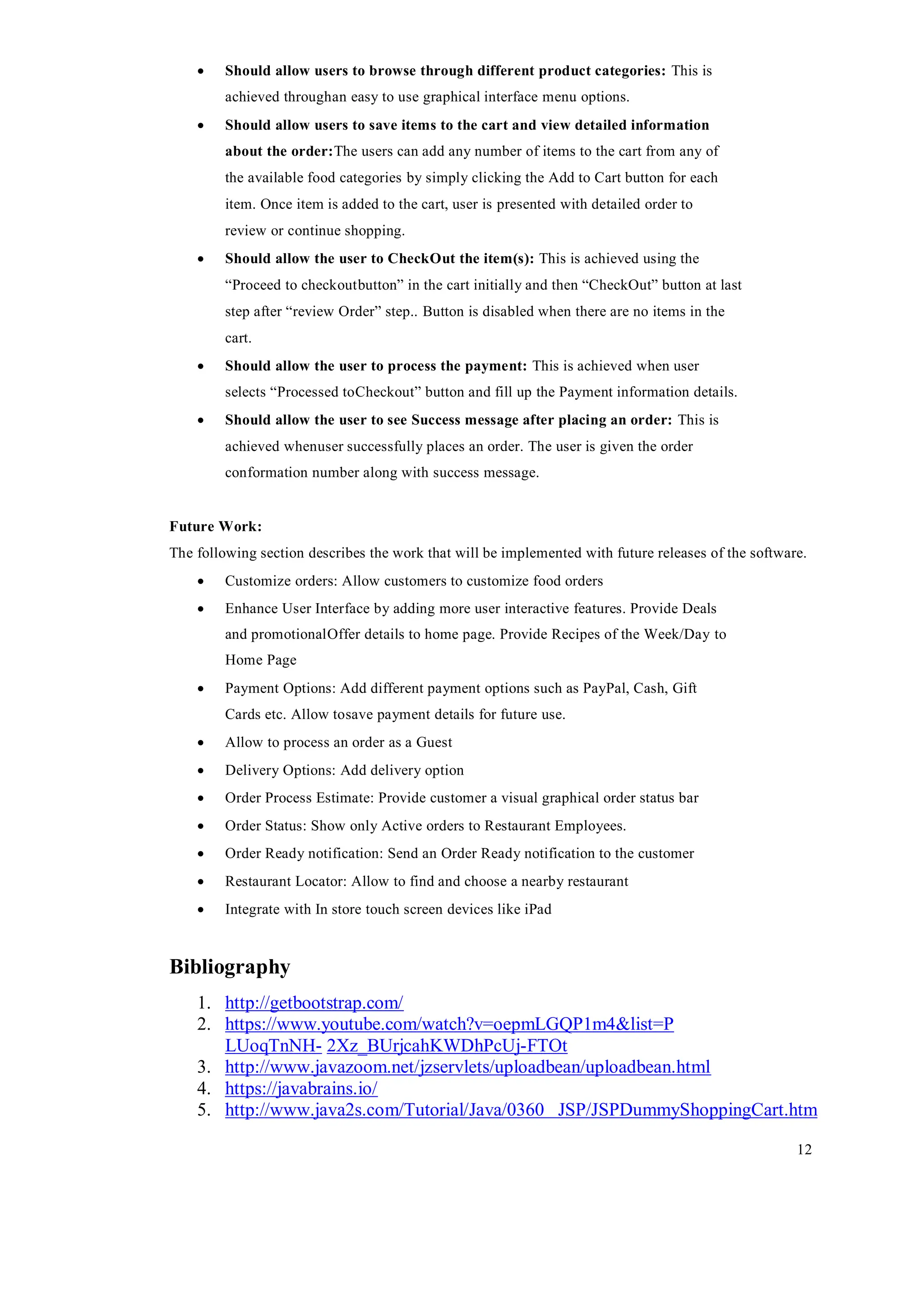 12
 Should allow users to browse through different product categories: This is
achieved throughan easy to use graphical interface menu options.
 Should allow users to save items to the cart and view detailed information
about the order:The users can add any number of items to the cart from any of
the available food categories by simply clicking the Add to Cart button for each
item. Once item is added to the cart, user is presented with detailed order to
review or continue shopping.
 Should allow the user to CheckOut the item(s): This is achieved using the
“Proceed to checkoutbutton” in the cart initially and then “CheckOut” button at last
step after “review Order” step.. Button is disabled when there are no items in the
cart.
 Should allow the user to process the payment: This is achieved when user
selects “Processed toCheckout” button and fill up the Payment information details.
 Should allow the user to see Success message after placing an order: This is
achieved whenuser successfully places an order. The user is given the order
conformation number along with success message.
Future Work:
The following section describes the work that will be implemented with future releases of the software.
 Customize orders: Allow customers to customize food orders
 Enhance User Interface by adding more user interactive features. Provide Deals
and promotionalOffer details to home page. Provide Recipes of the Week/Day to
Home Page
 Payment Options: Add different payment options such as PayPal, Cash, Gift
Cards etc. Allow tosave payment details for future use.
 Allow to process an order as a Guest
 Delivery Options: Add delivery option
 Order Process Estimate: Provide customer a visual graphical order status bar
 Order Status: Show only Active orders to Restaurant Employees.
 Order Ready notification: Send an Order Ready notification to the customer
 Restaurant Locator: Allow to find and choose a nearby restaurant
 Integrate with In store touch screen devices like iPad
Bibliography
1. http://getbootstrap.com/
2. https://www.youtube.com/watch?v=oepmLGQP1m4&list=P
LUoqTnNH- 2Xz_BUrjcahKWDhPcUj-FTOt
3. http://www.javazoom.net/jzservlets/uploadbean/uploadbean.html
4. https://javabrains.io/
5. http://www.java2s.com/Tutorial/Java/0360 JSP/JSPDummyShoppingCart.htm
 