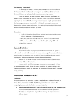 11
Non-functional Requirements
All of the application data is stored in a Oracle database, and therefore a Oracle
Database mustalso be installed on the host computer. As with Apache2, this software is
freely available and can be installed and run under most operating systems.
The server hardware can be any computer capable of running both the web and
database servers and handling the expected traffic. For a small scale restaurant that is not
expecting to see much web traffic,an average personal computer may be appropriate. Once
the site starts generating more hits, though, it will likely be necessary to upgrade to a
dedicated host to ensure proper performance. The exact cutoffs will need to be determined
through a more thorough stress testing of the system.
Constraints
1. Hardware Limitations: The minimum hardware requirement for the system is
128 MB of Ramand a 60MB hard-disc drive.
2. Others: The application should be built using Java and JavaScript inscribed
in HTML, and itshould, initially, be accessible through the eclipse IDE and
later published on a server
System Evolution
The heart of the entire ordering system is the Database. Currently the system is
only available for small scale restaurants. For Large restaurants, performance considerations
should be taken into account in terms of Hardware/Software capacity/Page load time etc.
Also, security vulnerabilities should be evaluatedfor large scale systems.
In future this can also be available as a Mobile application and can be integrated
with in storeTouch Screen Order devices.
I am also certain that if this system goes into actual use, many requests will arise
for additionalfeatures which I had not previously considered, but would be useful to have.
For this reason, I feel as though the application can be constantly evolving, which I consider
a very good thing.
Conclusions and Future Work
Conclusion:
The main objective of the application is to help Computer Science students understands the
basics of Java,JavaScript and HTML. The following results have been achieved after
completing the system and relate back to the system’s objective.
 Should allow Computer Science students to browse through the code and application:
This can be achieved when students are able to run and install the application.
When they run theapplication, they can browse through the implementation of
different objects.
 