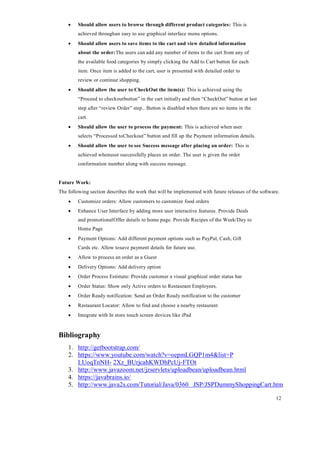 12
 Should allow users to browse through different product categories: This is
achieved throughan easy to use graphical interface menu options.
 Should allow users to save items to the cart and view detailed information
about the order:The users can add any number of items to the cart from any of
the available food categories by simply clicking the Add to Cart button for each
item. Once item is added to the cart, user is presented with detailed order to
review or continue shopping.
 Should allow the user to CheckOut the item(s): This is achieved using the
“Proceed to checkoutbutton” in the cart initially and then “CheckOut” button at last
step after “review Order” step.. Button is disabled when there are no items in the
cart.
 Should allow the user to process the payment: This is achieved when user
selects “Processed toCheckout” button and fill up the Payment information details.
 Should allow the user to see Success message after placing an order: This is
achieved whenuser successfully places an order. The user is given the order
conformation number along with success message.
Future Work:
The following section describes the work that will be implemented with future releases of the software.
 Customize orders: Allow customers to customize food orders
 Enhance User Interface by adding more user interactive features. Provide Deals
and promotionalOffer details to home page. Provide Recipes of the Week/Day to
Home Page
 Payment Options: Add different payment options such as PayPal, Cash, Gift
Cards etc. Allow tosave payment details for future use.
 Allow to process an order as a Guest
 Delivery Options: Add delivery option
 Order Process Estimate: Provide customer a visual graphical order status bar
 Order Status: Show only Active orders to Restaurant Employees.
 Order Ready notification: Send an Order Ready notification to the customer
 Restaurant Locator: Allow to find and choose a nearby restaurant
 Integrate with In store touch screen devices like iPad
Bibliography
1. http://getbootstrap.com/
2. https://www.youtube.com/watch?v=oepmLGQP1m4&list=P
LUoqTnNH- 2Xz_BUrjcahKWDhPcUj-FTOt
3. http://www.javazoom.net/jzservlets/uploadbean/uploadbean.html
4. https://javabrains.io/
5. http://www.java2s.com/Tutorial/Java/0360 JSP/JSPDummyShoppingCart.htm
 