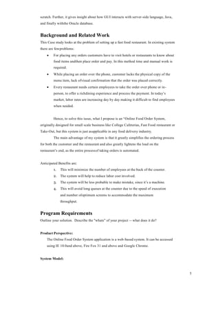 5
scratch. Further, it gives insight about how GUI interacts with server-side language, Java,
and finally withthe Oracle database.
Background and Related Work
This Case study looks at the problem of setting up a fast food restaurant. In existing system
there are fewproblems:
 For placing any orders customers have to visit hotels or restaurants to know about
food items andthen place order and pay. In this method time and manual work is
required.
 While placing an order over the phone, customer lacks the physical copy of the
menu item, lack ofvisual confirmation that the order was placed correctly.
 Every restaurant needs certain employees to take the order over phone or in-
person, to offer a richdining experience and process the payment. In today’s
market, labor rates are increasing day by day making it difficult to find employees
when needed.
Hence, to solve this issue, what I propose is an “Online Food Order System,
originally designed for small scale business like College Cafeterias, Fast Food restaurant or
Take-Out, but this system is just asapplicable in any food delivery industry.
The main advantage of my system is that it greatly simplifies the ordering process
for both the customer and the restaurant and also greatly lightens the load on the
restaurant’s end, as the entire processof taking orders is automated.
Anticipated Benefits are:
1. This will minimize the number of employees at the back of the counter.
2. The system will help to reduce labor cost involved.
3. The system will be less probable to make mistake, since it’s a machine.
4. This will avoid long queues at the counter due to the speed of execution
and number ofoptimum screens to accommodate the maximum
throughput.
Program Requirements
Outline your solution. Describe the "whats" of your project -- what does it do?
Product Perspective:
The Online Food Order System application is a web-based system. It can be accessed
using IE 10.0and above, Fire Fox 31 and above and Google Chrome.
System Model:
 