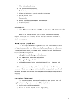 7
 Select an item from the menu.
 Add an item to their current order.
 Review their current order.
 Remove an item/remove all items from their current order.
 Provide payment details.
 Place an order.
 Receive confirmation in the form of an order number.
 View order placed.
Additional Feature:
 eClub- Allows user to subscribe to eClub to get promotional deals and discounts offers.
Out of all the functions outlined above, Account Creation and Management
only will be usedevery time a customer places an order. This will allow to simplify the
overall user experience.
Menu Management System Module
This module provides functionality for the power user-Administrator only. It will
not be availableto any other users of the system like Restaurant Employees or Customers.
Using a graphical interface, it will allow an Admin to manage the menu that is displayed
to users of theweb ordering system:
 Add/update/delete food category to/from the menu.
 Add /update/delete food item to/from the menu.
 Update price for a given food item.
 Update additional information (description, photo, etc.) for a given food item.
Before customers can actually use this system, functionality provided by this
component will have tobe configured first. Once the initial configuration is done, this will
be the least likely used component as menu updates are mostly seasonal and do not occur
frequently.
Order Retrieval System Module
This is the most simplest module out of all 3 modules. It is designed to be used
only by restaurantemployees, and provides the following functions:
 Retrieve new orders from the database.
 Display the orders in an easily readable, graphical way.
 