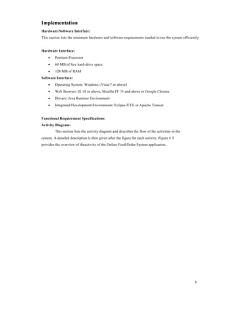 8
Implementation
Hardware/Software Interface:
This section lists the minimum hardware and software requirements needed to run the system efficiently.
Hardware Interface:
 Pentium Processor
 60 MB of free hard-drive space
 128 MB of RAM
Software Interface:
 Operating System: Windows (Vista/7 or above)
 Web Browser: IE 10 or above, Mozilla FF 31 and above or Google Chrome
 Drivers: Java Runtime Environment
 Integrated Development Environment: Eclipse J2EE or Apache Tomcat
Functional Requirement Specifications:
Activity Diagram:
This section lists the activity diagram and describes the flow of the activities in the
system. A detailed description is then given after the figure for each activity. Figure # 3
provides the overview of theactivity of the Online Food Order System application.
 