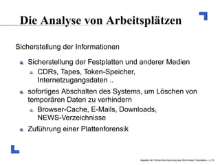 Die Analyse von Arbeitsplätzen

Sicherstellung der Informationen

   Sicherstellung der Festplatten und anderer Medien
      CDRs, Tapes, Token-Speicher,
      Internetzugangsdaten ..
   sofortiges Abschalten des Systems, um Löschen von
   temporären Daten zu verhindern
      Browser-Cache, E-Mails, Downloads,
      NEWS-Verzeichnisse
   Zuführung einer Plattenforensik



                                     Aspekte der Online-Durchsuchung aus Sicht eines Forensikers – p.1
 