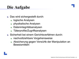 Die Aufgabe

 Das wird sichergestellt durch:
   logische Analysen
   physikalische Analysen
   Datenintegritätsanalysen
   Täterproﬁle/Zugriffsanalysen
 Sicherheit bei einem Gerichtsverfahren durch:
    nachvollziehbare Vorgehensweise
    Absicherung gegen Vorwürfe der Manipulation an
    Beweismitteln



                                  Aspekte der Online-Durchsuchung aus Sicht eines Forensikers – p.
 