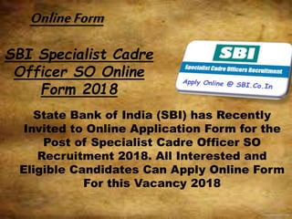 SBI Specialist Cadre
Officer SO Online
Form 2018
State Bank of India (SBI) has Recently
Invited to Online Application Form for the
Post of Specialist Cadre Officer SO
Recruitment 2018. All Interested and
Eligible Candidates Can Apply Online Form
For this Vacancy 2018
OnlineForm
 