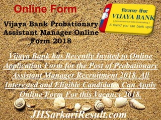 JHSarkariResult.com
Online Form
Vijaya Bank Probationary
Assistant Manager Online
Form 2018
Vijaya Bank has Recently Invited to Online
Application Form for the Post of Probationary
Assistant Manager Recruitment 2018. All
Interested and Eligible Candidates Can Apply
Online Form For this Vacancy 2018.
 
