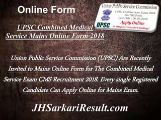 Online Form
JHSarkariResult.com
UPSC Combined Medical
Service Mains Online Form 2018
Union Public Service Commission (UPSC) Are Recently
Invited to Mains Online Form for The Combined Medical
Service Exam CMS Recruitment 2018. Every single Registered
Candidate Can Apply Online for Mains Exam.
 