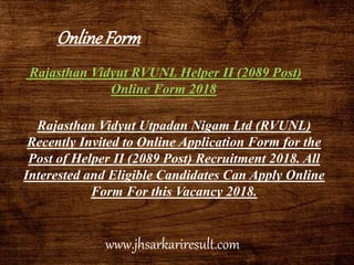Rajasthan Vidyut RVUNL Helper II (2089 Post)
Online Form 2018
Rajasthan Vidyut Utpadan Nigam Ltd (RVUNL)
Recently Invited to Online Application Form for the
Post of Helper II (2089 Post) Recruitment 2018. All
Interested and Eligible Candidates Can Apply Online
Form For this Vacancy 2018.
OnlineForm
www.jhsarkariresult.com
 
