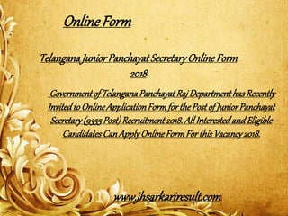 TelanganaJuniorPanchayat SecretaryOnlineForm
2018
Governmentof TelanganaPanchayatRaj DepartmenthasRecently
InvitedtoOnlineApplicationFormforthePostof JuniorPanchayat
Secretary(9355Post)Recruitment2018.All InterestedandEligible
CandidatesCanApplyOnlineFormFor thisVacancy2018.
OnlineForm
www.jhsarkariresult.com
 