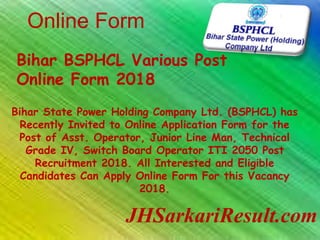 Online Form
JHSarkariResult.com
Bihar BSPHCL Various Post
Online Form 2018
Bihar State Power Holding Company Ltd. (BSPHCL) has
Recently Invited to Online Application Form for the
Post of Asst. Operator, Junior Line Man, Technical
Grade IV, Switch Board Operator ITI 2050 Post
Recruitment 2018. All Interested and Eligible
Candidates Can Apply Online Form For this Vacancy
2018.
 